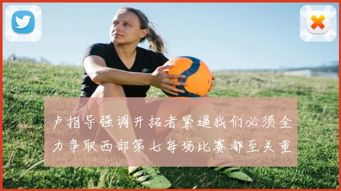 卢指导强调开拓者紧逼我们必须全力争取西部第七每场比赛都至关重要