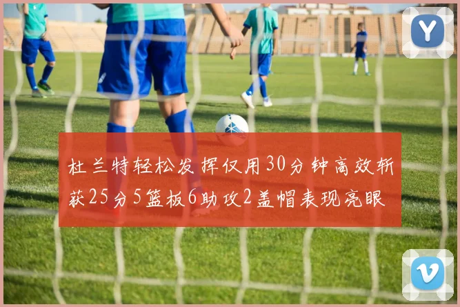杜兰特轻松发挥仅用30分钟高效斩获25分5篮板6助攻2盖帽表现亮眼