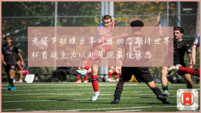 劳塔罗社媒分享训练动态期待世界杯首战全力以赴展现最佳状态