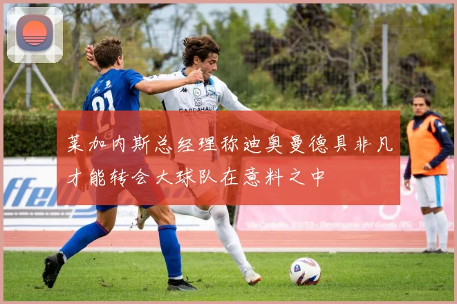 莱加内斯总经理称迪奥曼德具非凡才能转会大球队在意料之中