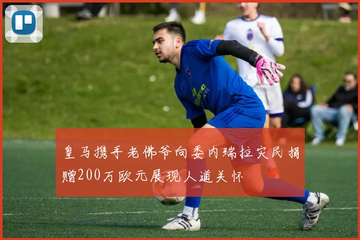 皇马携手老佛爷向委内瑞拉灾民捐赠200万欧元展现人道关怀