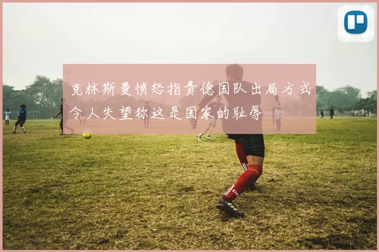 克林斯曼愤怒指责德国队出局方式令人失望称这是国家的耻辱