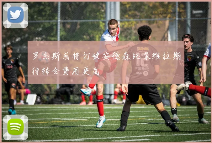 罗杰斯或将打破安德森纪录维拉期待转会费用更高