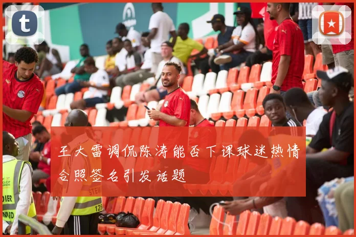 王大雷调侃陈涛能否下课球迷热情合照签名引发话题