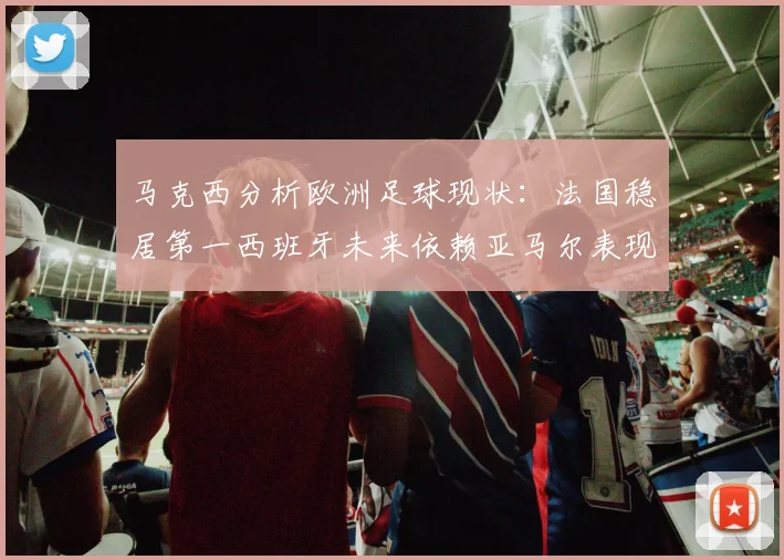 马克西分析欧洲足球现状：法国稳居第一西班牙未来依赖亚马尔表现