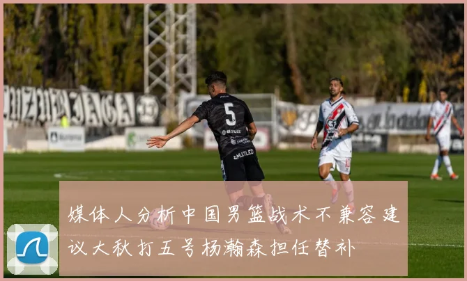 媒体人分析中国男篮战术不兼容建议大秋打五号杨瀚森担任替补
