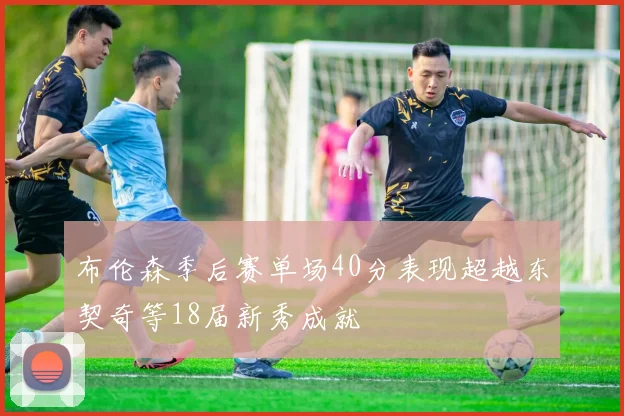 布伦森季后赛单场40分表现超越东契奇等18届新秀成就