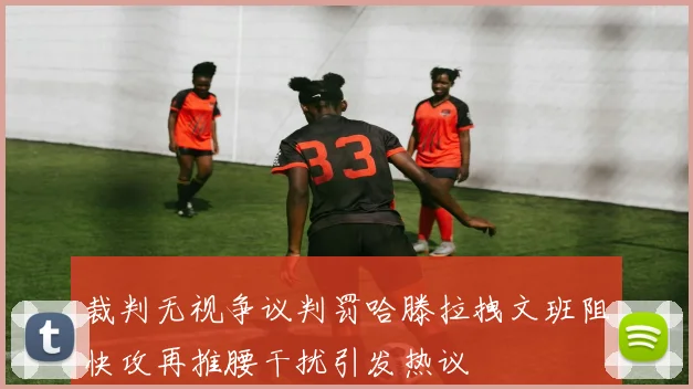 裁判无视争议判罚哈滕拉拽文班阻快攻再推腰干扰引发热议