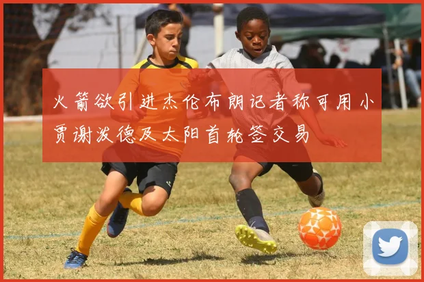 火箭欲引进杰伦布朗记者称可用小贾谢泼德及太阳首轮签交易