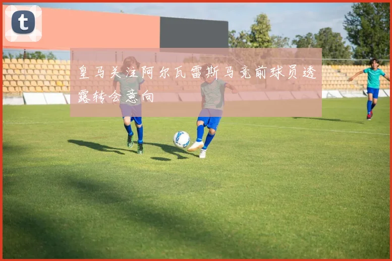 皇马关注阿尔瓦雷斯马竞前球员透露转会意向