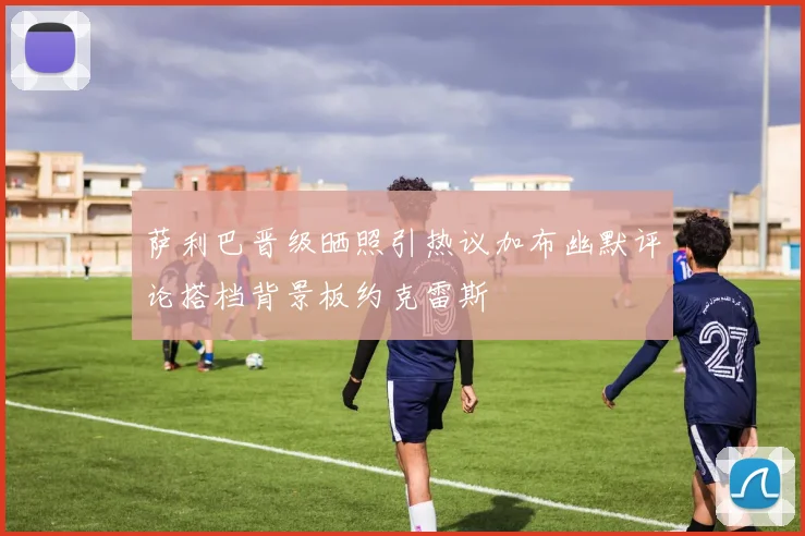 萨利巴晋级晒照引热议加布幽默评论搭档背景板约克雷斯