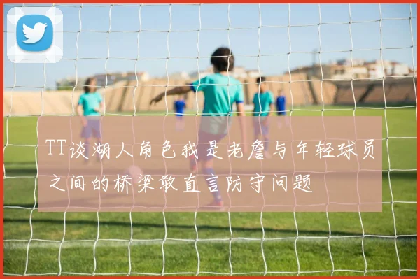 TT谈湖人角色我是老詹与年轻球员之间的桥梁敢直言防守问题