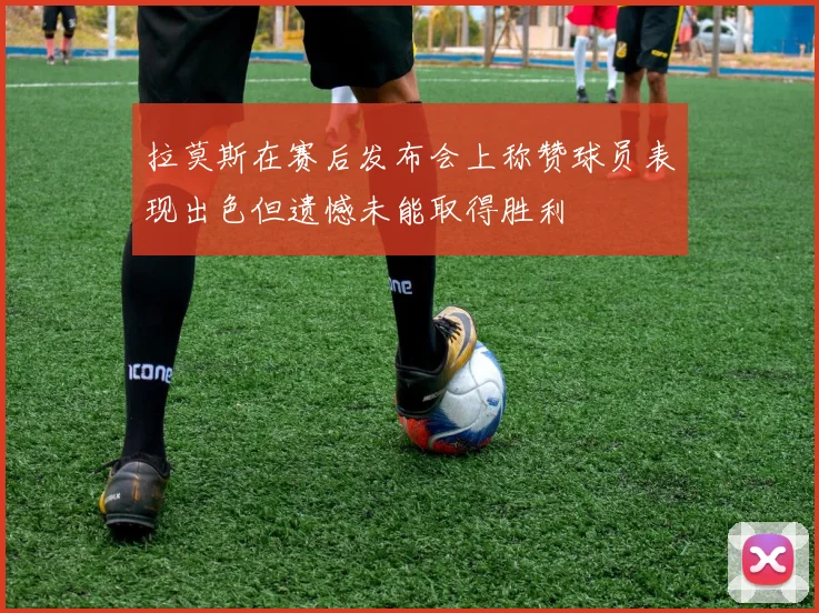 拉莫斯在赛后发布会上称赞球员表现出色但遗憾未能取得胜利