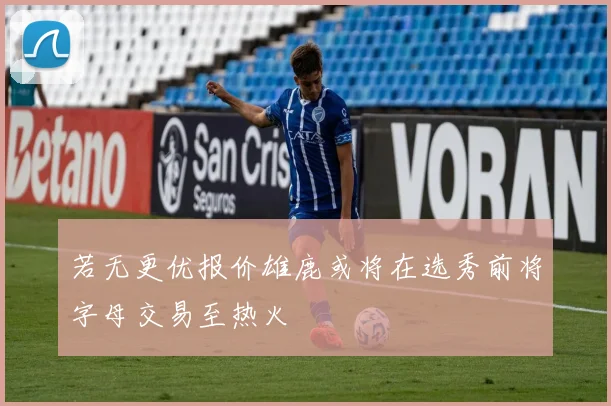 若无更优报价雄鹿或将在选秀前将字母交易至热火