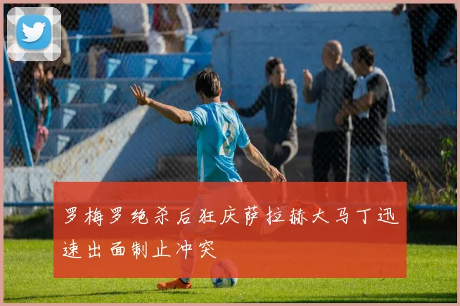 罗梅罗绝杀后狂庆萨拉赫大马丁迅速出面制止冲突