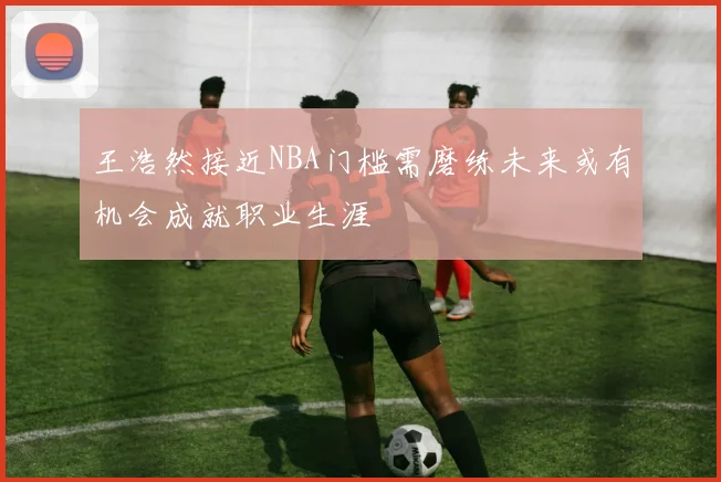 王浩然接近NBA门槛需磨练未来或有机会成就职业生涯