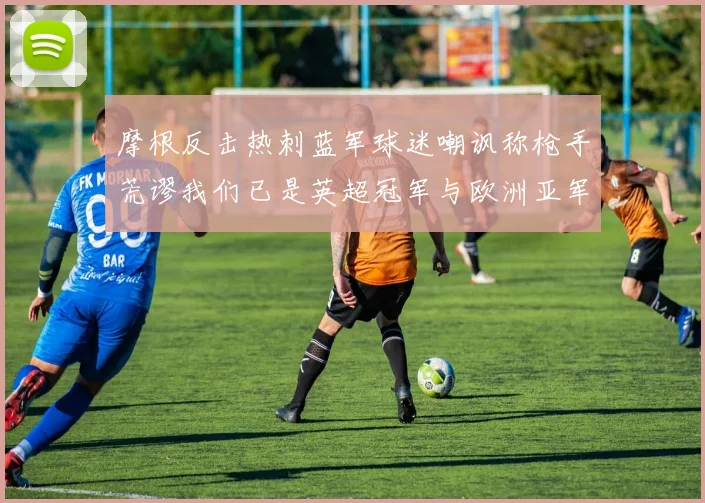 摩根反击热刺蓝军球迷嘲讽称枪手荒谬我们已是英超冠军与欧洲亚军