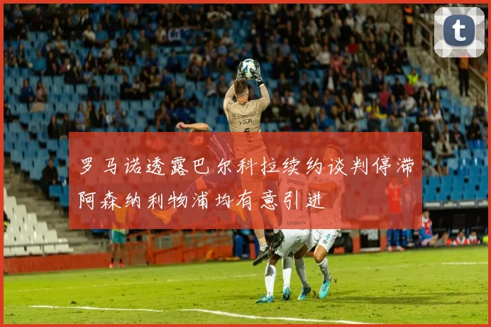 罗马诺透露巴尔科拉续约谈判停滞阿森纳利物浦均有意引进