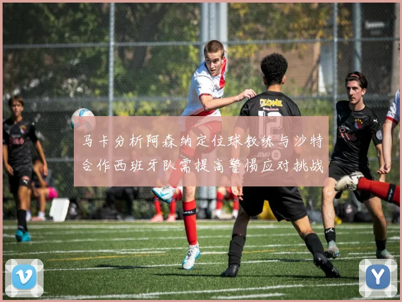 马卡分析阿森纳定位球教练与沙特合作西班牙队需提高警惕应对挑战