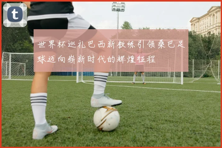 世界杯巡礼巴西新教练引领桑巴足球迈向崭新时代的辉煌征程
