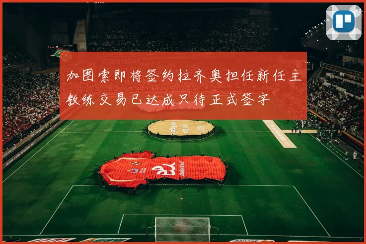 加图索即将签约拉齐奥担任新任主教练交易已达成只待正式签字