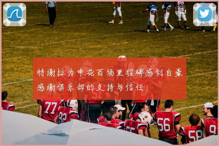 特谢拉为申花百场里程碑感到自豪感谢俱乐部的支持与信任