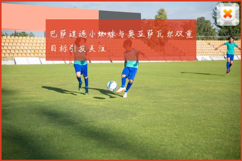 巴萨追逐小蜘蛛与奥亚萨瓦尔双重目标引发关注