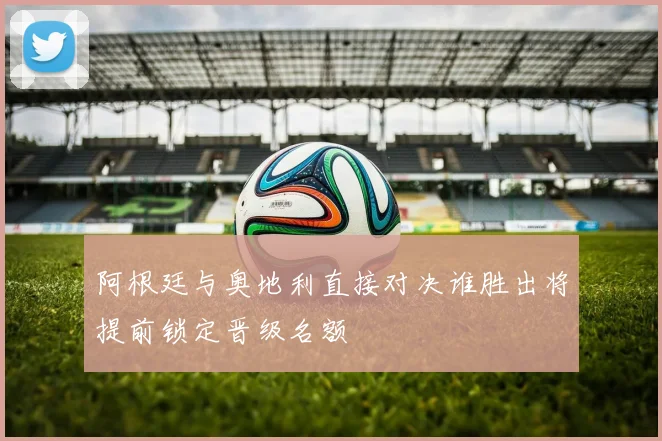 阿根廷与奥地利直接对决谁胜出将提前锁定晋级名额
